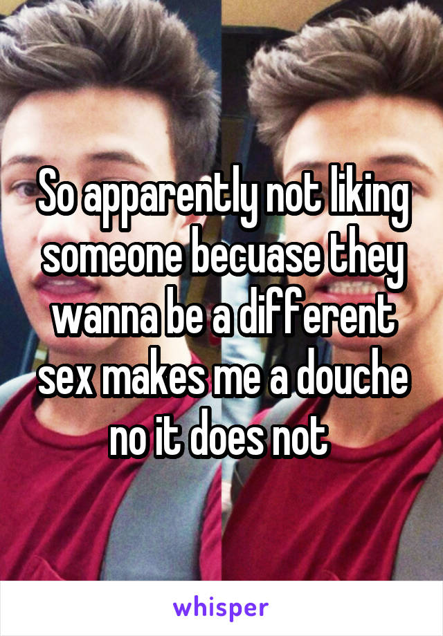 So apparently not liking someone becuase they wanna be a different sex makes me a douche no it does not 