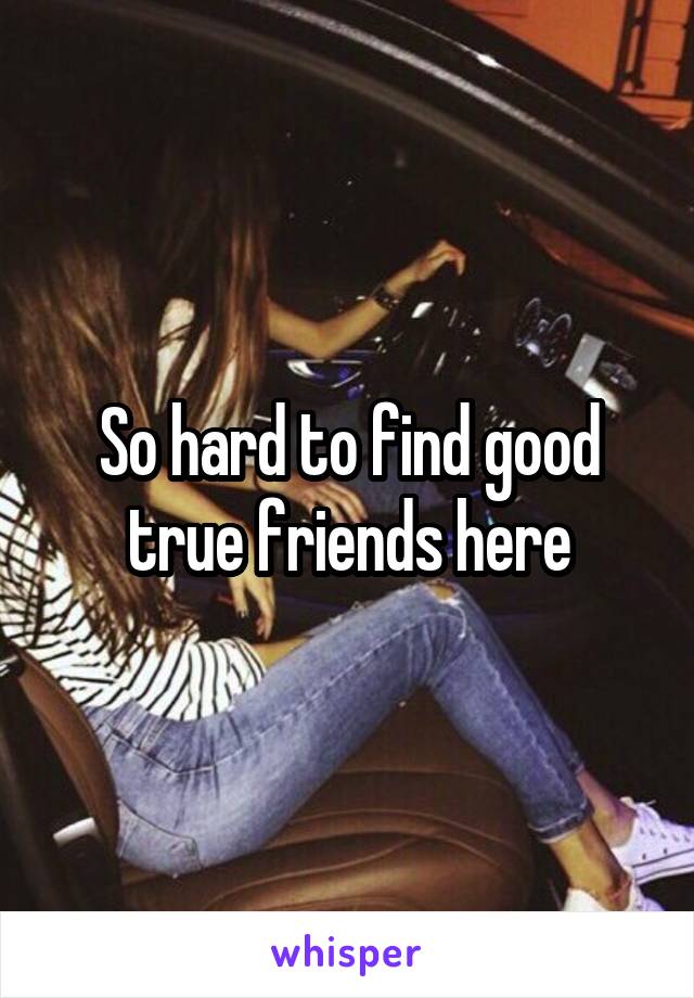 So hard to find good true friends here