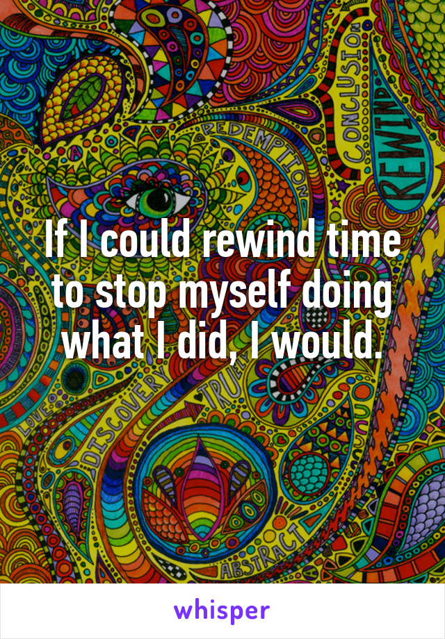 If I could rewind time to stop myself doing what I did, I would.
