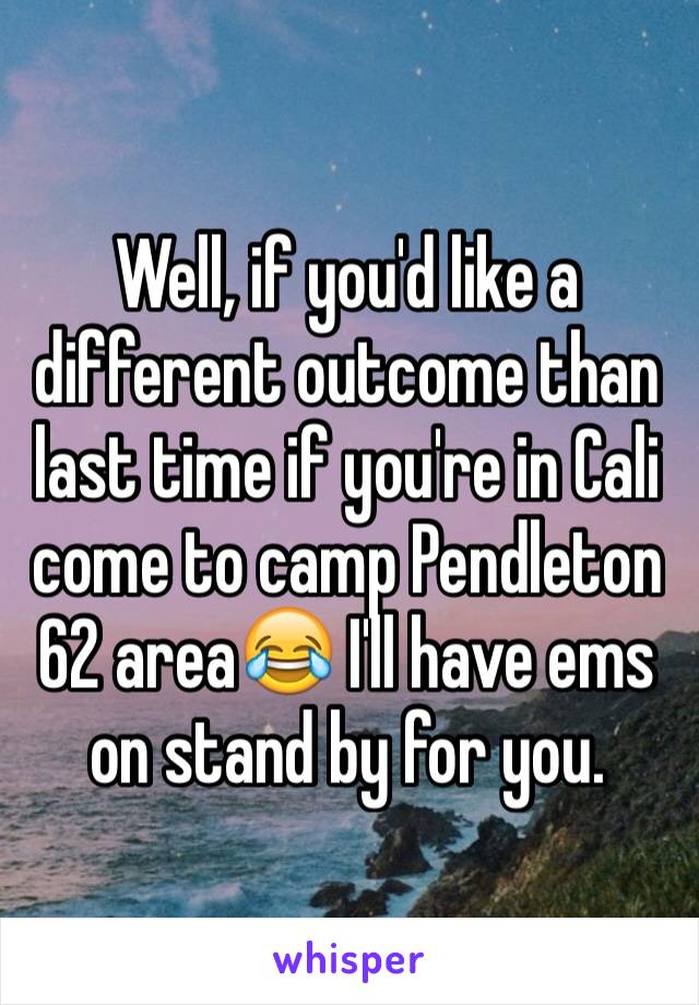 Well, if you'd like a different outcome than last time if you're in Cali come to camp Pendleton 62 area😂 I'll have ems on stand by for you.