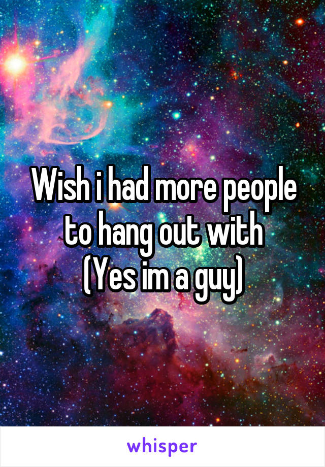 Wish i had more people to hang out with
(Yes im a guy)