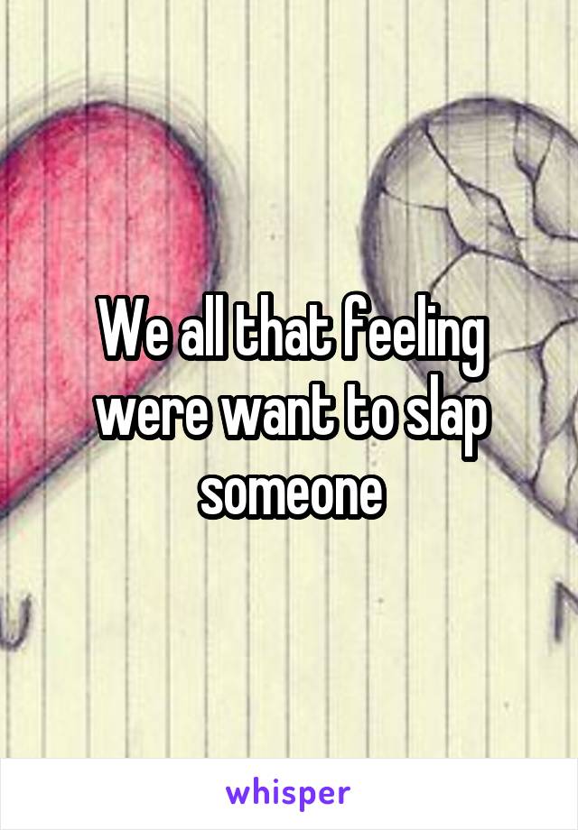 We all that feeling were want to slap someone