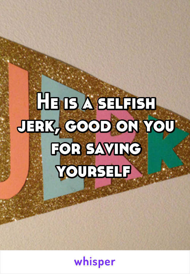 He is a selfish jerk, good on you for saving yourself 