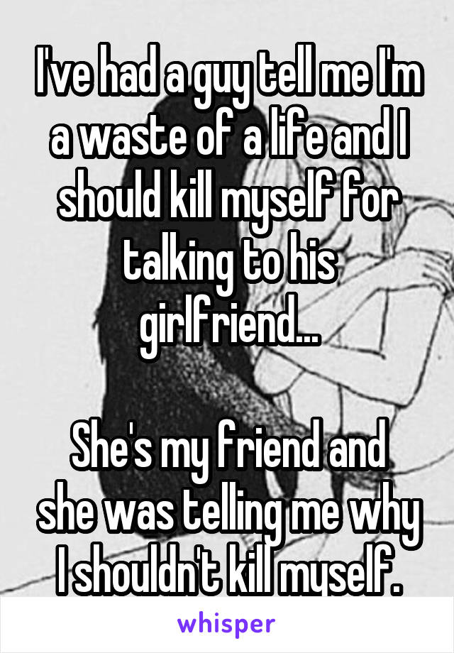 I've had a guy tell me I'm a waste of a life and I should kill myself for talking to his girlfriend...

She's my friend and she was telling me why I shouldn't kill myself.