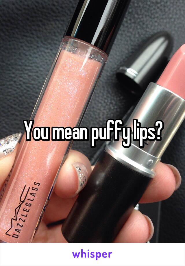 You mean puffy lips?