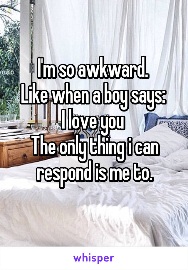 I'm so awkward. 
Like when a boy says: 
I love you 
The only thing i can respond is me to.
