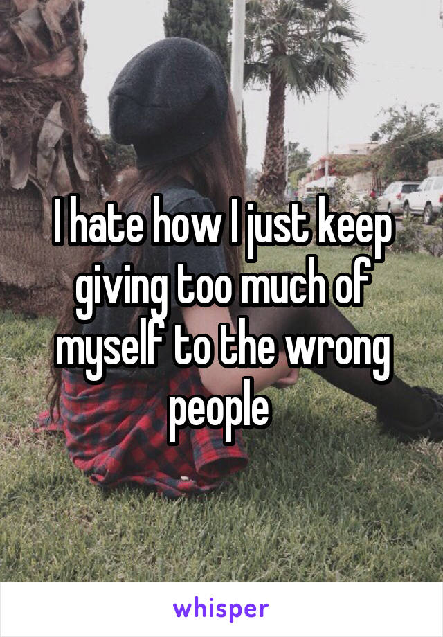 I hate how I just keep giving too much of myself to the wrong people 