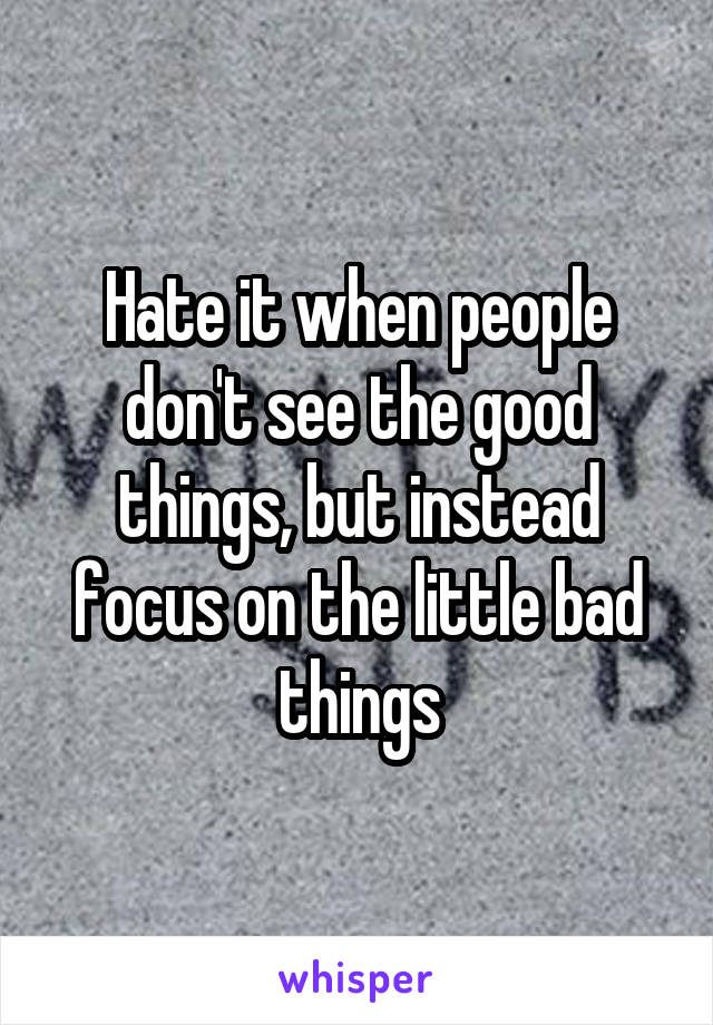 Hate it when people don't see the good things, but instead focus on the little bad things