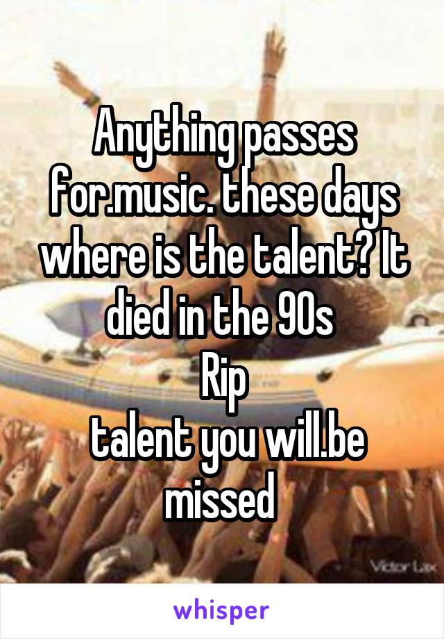 Anything passes for.music. these days where is the talent? It died in the 90s 
Rip
 talent you will.be missed 