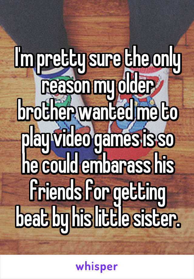 I'm pretty sure the only reason my older brother wanted me to play video games is so he could embarass his friends for getting beat by his little sister.