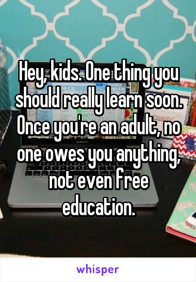 Hey, kids. One thing you should really learn soon. Once you're an adult, no one owes you anything, not even free education.