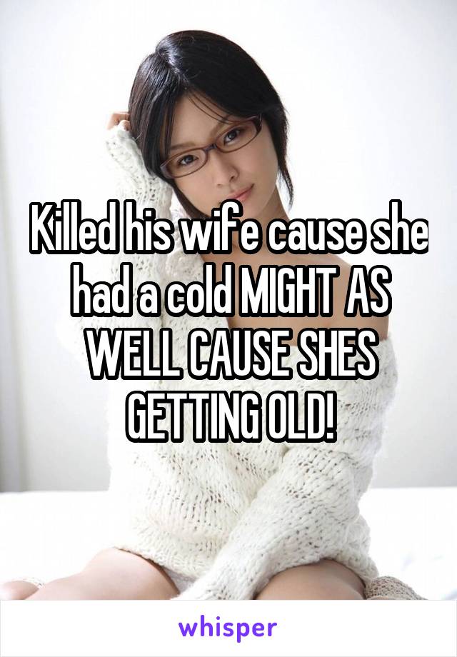 Killed his wife cause she had a cold MIGHT AS WELL CAUSE SHES GETTING OLD!