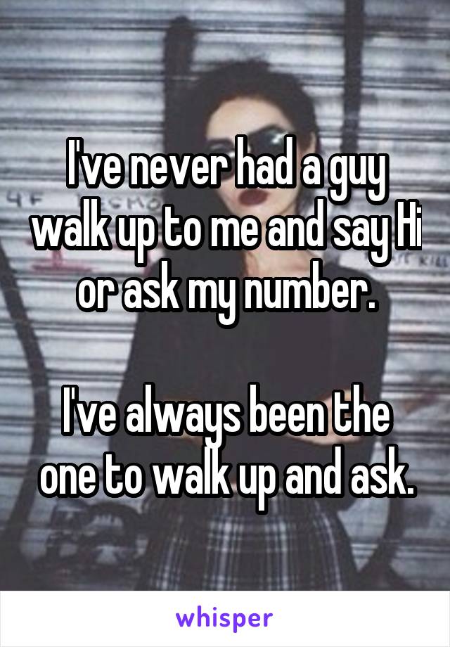 I've never had a guy walk up to me and say Hi or ask my number.

I've always been the one to walk up and ask.