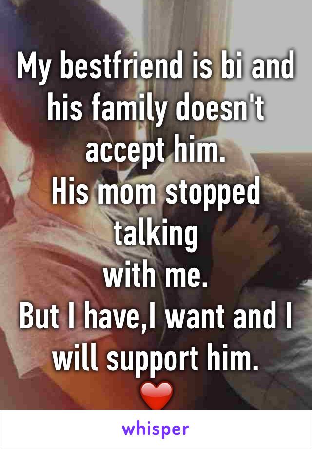 My bestfriend is bi and his family doesn't accept him.
His mom stopped talking 
with me.
But I have,I want and I will support him.
❤️