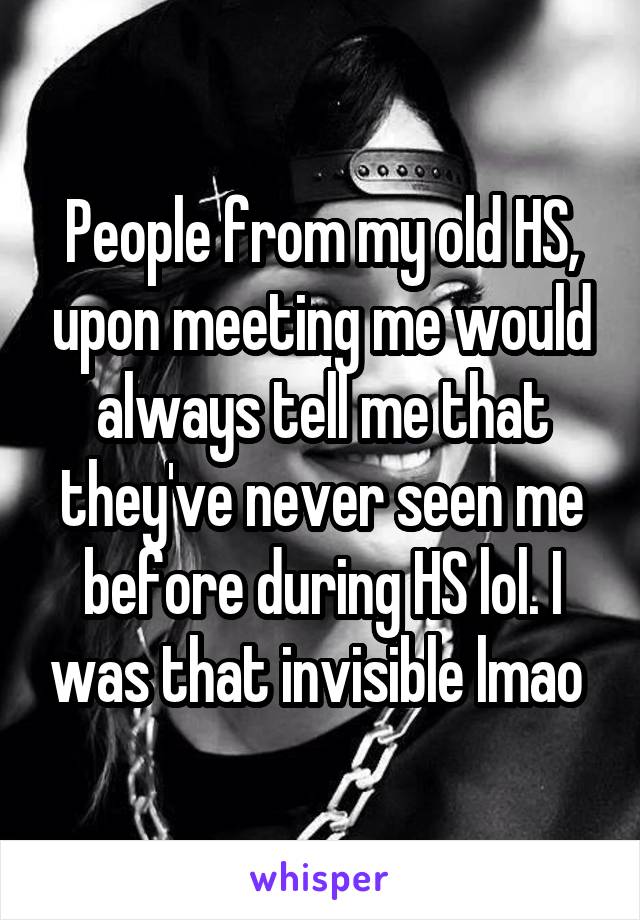 People from my old HS, upon meeting me would always tell me that they've never seen me before during HS lol. I was that invisible lmao 