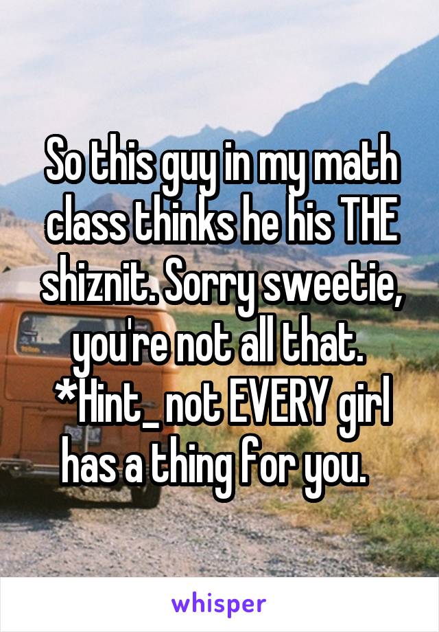 So this guy in my math class thinks he his THE shiznit. Sorry sweetie, you're not all that. 
*Hint_ not EVERY girl has a thing for you.  