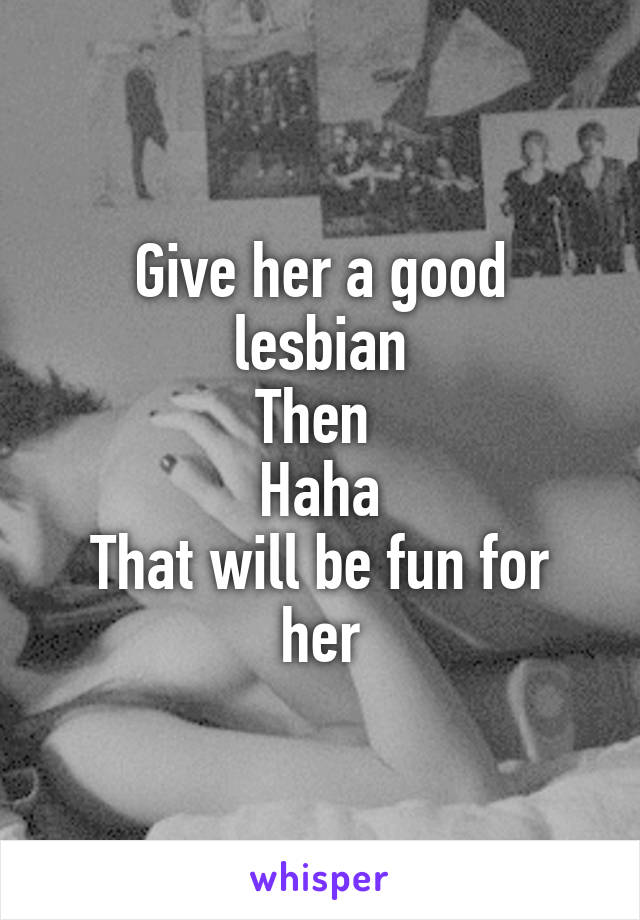 Give her a good lesbian
Then 
Haha
That will be fun for her