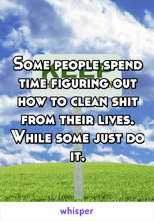 Some people spend time figuring out how to clean shit from their lives. While some just do it.