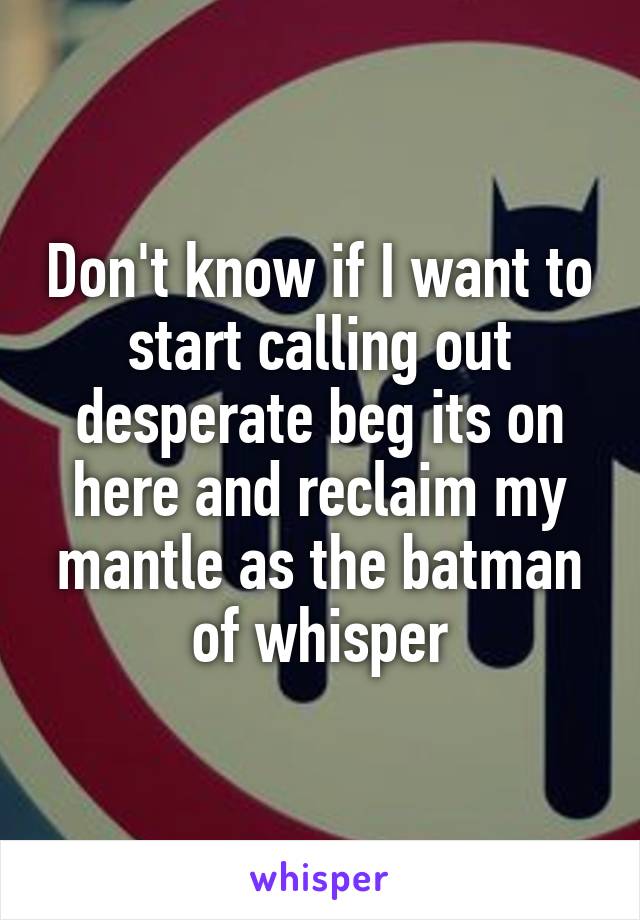 Don't know if I want to start calling out desperate beg its on here and reclaim my mantle as the batman of whisper