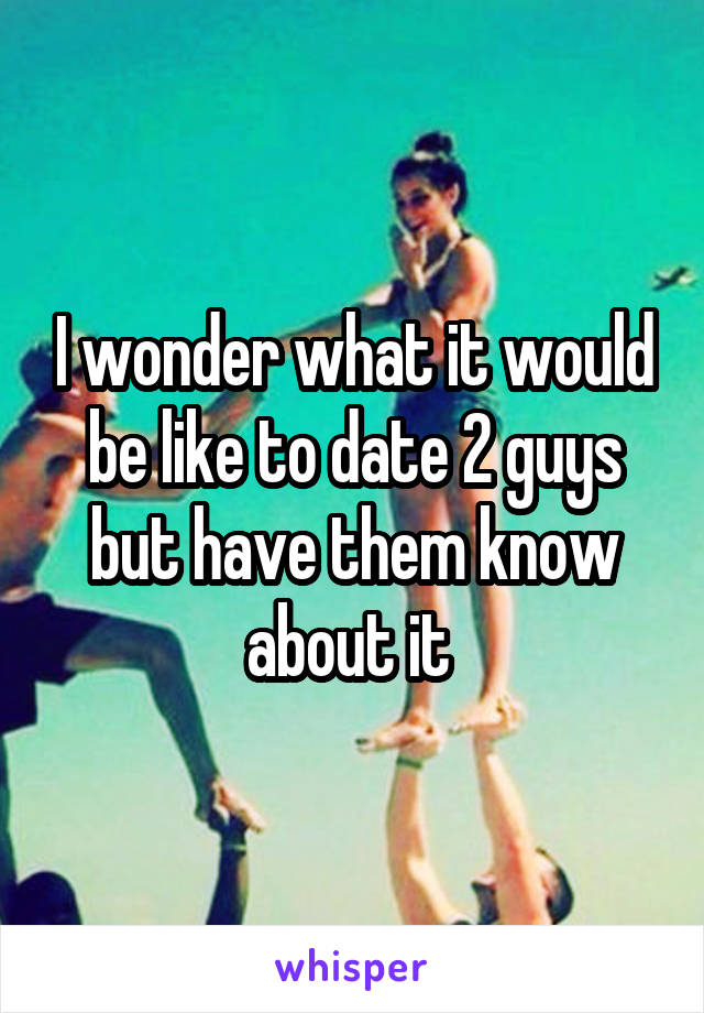 I wonder what it would be like to date 2 guys but have them know about it 