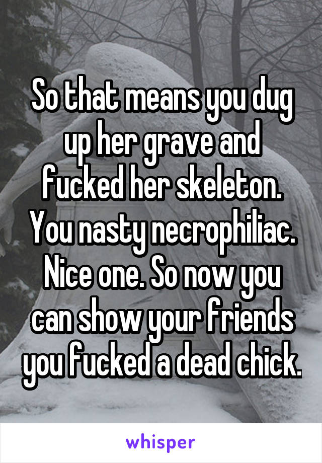 So that means you dug up her grave and fucked her skeleton. You nasty necrophiliac. Nice one. So now you can show your friends you fucked a dead chick.