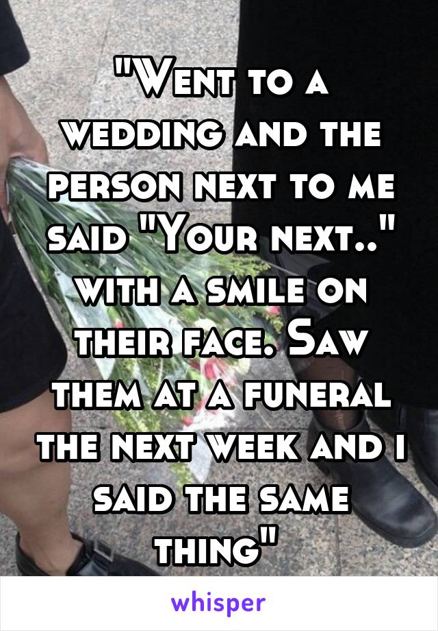 "Went to a wedding and the person next to me said "Your next.." with a smile on their face. Saw them at a funeral the next week and i said the same thing" 