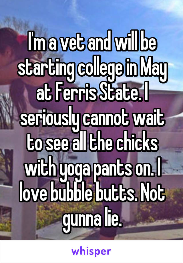 I'm a vet and will be starting college in May at Ferris State. I seriously cannot wait to see all the chicks with yoga pants on. I love bubble butts. Not gunna lie.