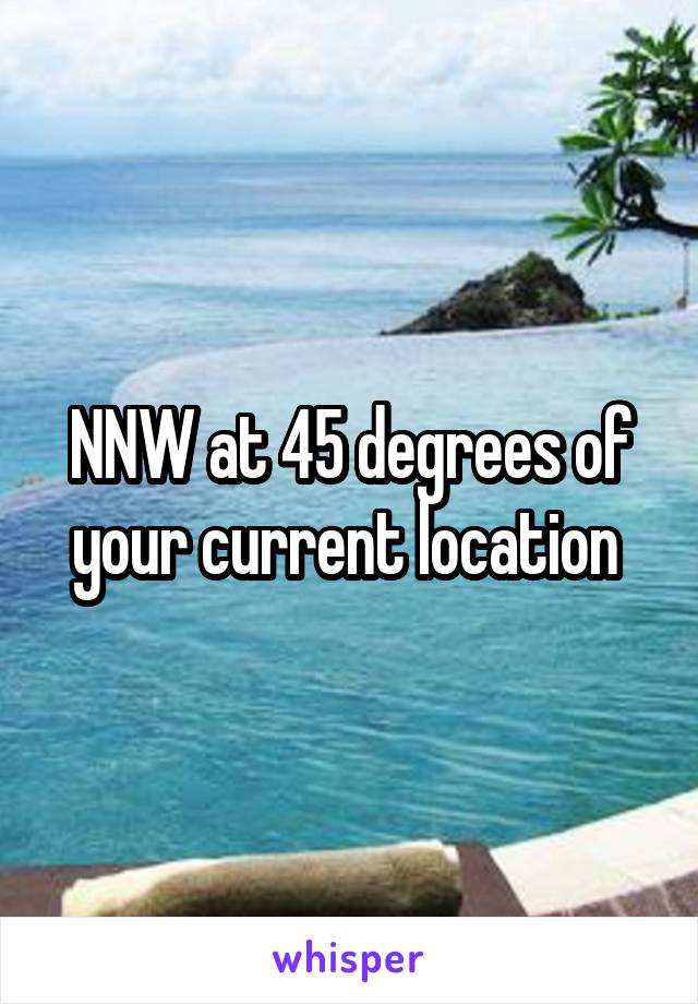 NNW at 45 degrees of your current location 