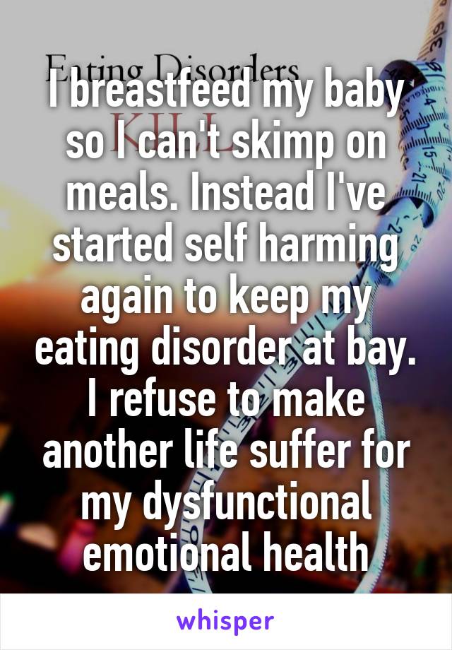 I breastfeed my baby so I can't skimp on meals. Instead I've started self harming again to keep my eating disorder at bay. I refuse to make another life suffer for my dysfunctional emotional health