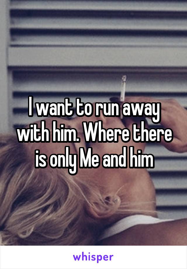 I want to run away with him. Where there is only Me and him