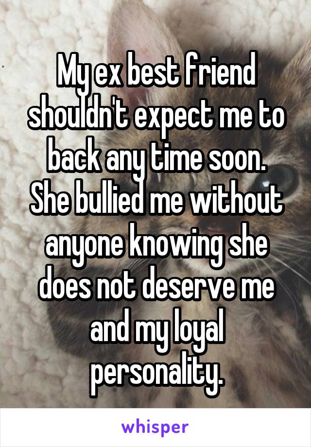 My ex best friend shouldn't expect me to back any time soon.
She bullied me without anyone knowing she does not deserve me and my loyal personality.