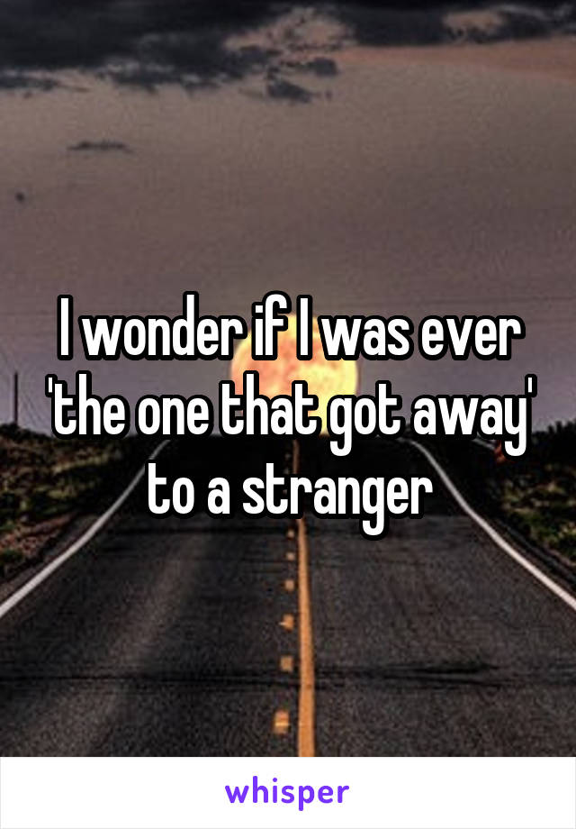 I wonder if I was ever 'the one that got away' to a stranger