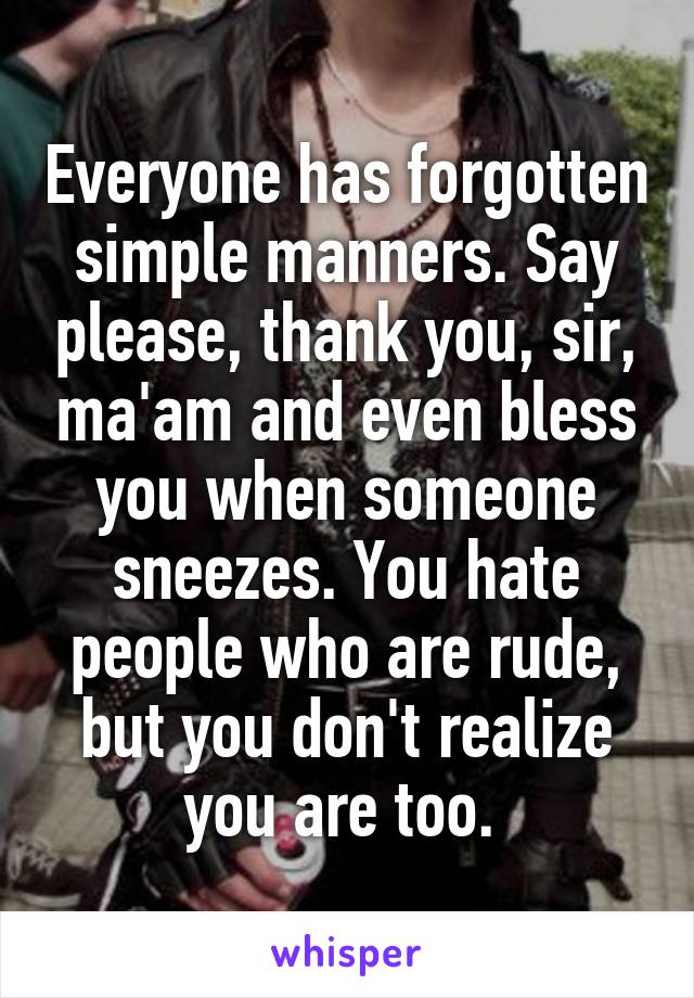 Everyone has forgotten simple manners. Say please, thank you, sir, ma'am and even bless you when someone sneezes. You hate people who are rude, but you don't realize you are too. 