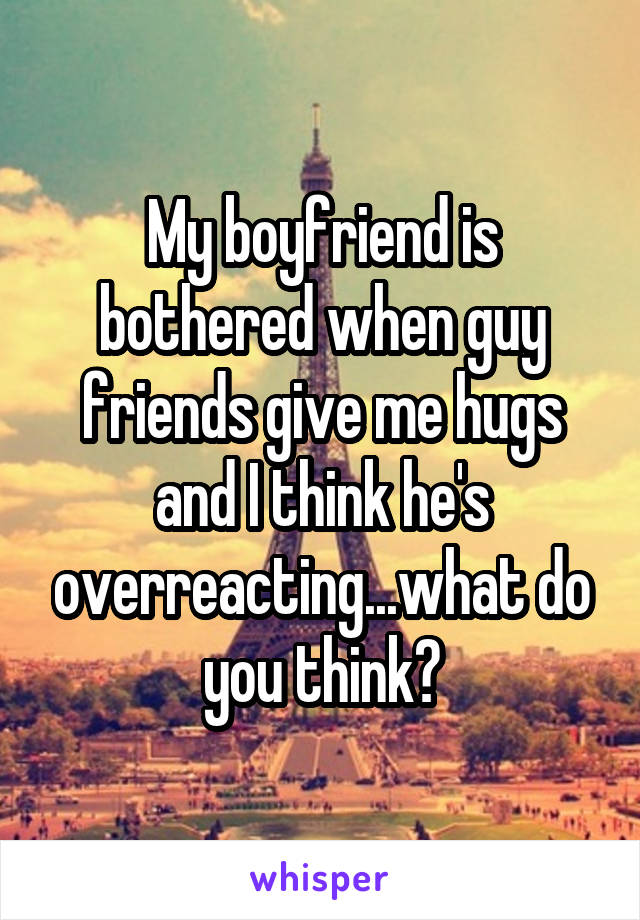 My boyfriend is bothered when guy friends give me hugs and I think he's overreacting...what do you think?