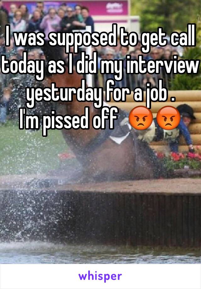 I was supposed to get call today as I did my interview yesturday for a job . 
I'm pissed off  😡😡