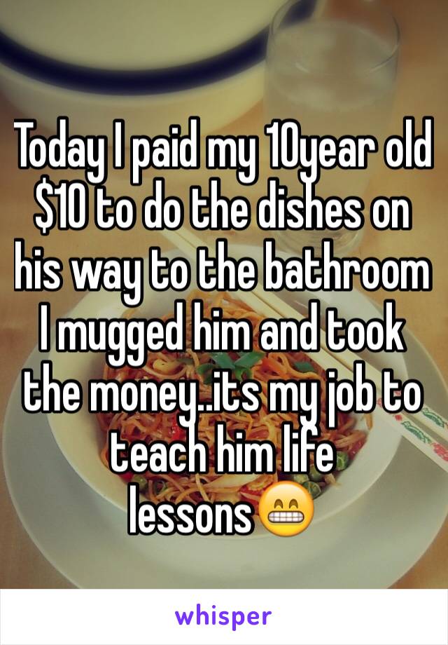 Today I paid my 10year old $10 to do the dishes on his way to the bathroom I mugged him and took the money..its my job to teach him life lessons😁