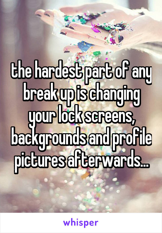 the hardest part of any break up is changing your lock screens, backgrounds and profile pictures afterwards...