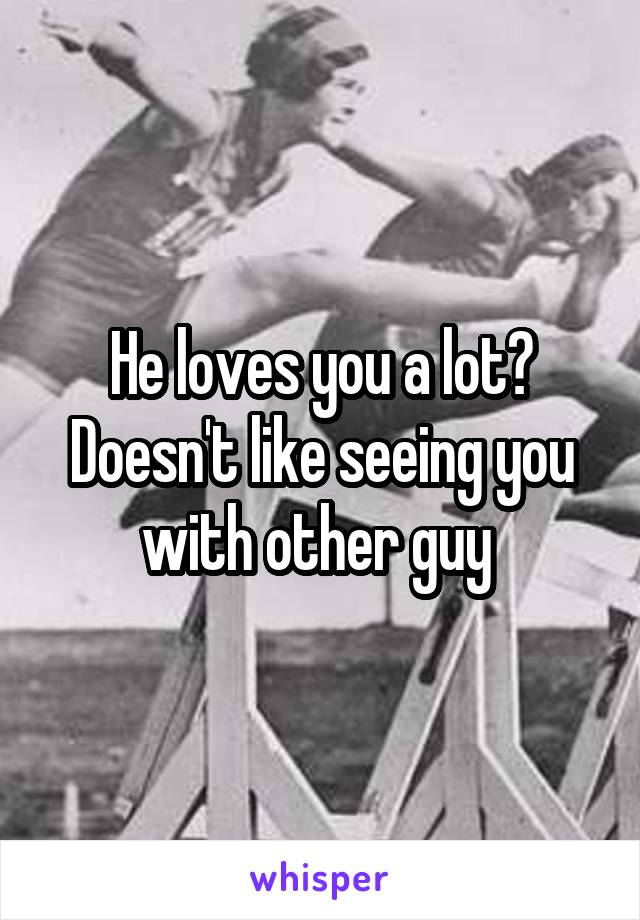 He loves you a lot? Doesn't like seeing you with other guy 