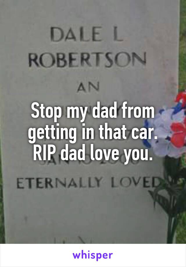 Stop my dad from getting in that car.
RIP dad love you.