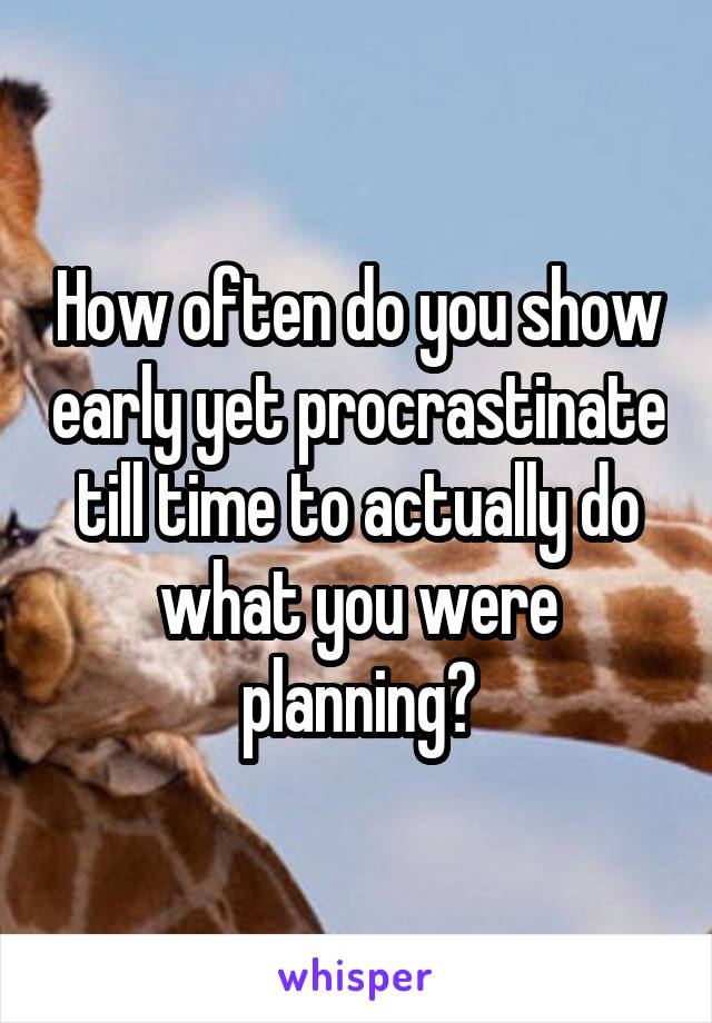 How often do you show early yet procrastinate till time to actually do what you were planning?