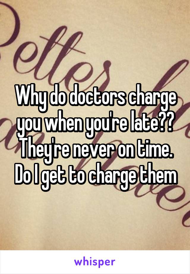 Why do doctors charge you when you're late?? They're never on time. Do I get to charge them