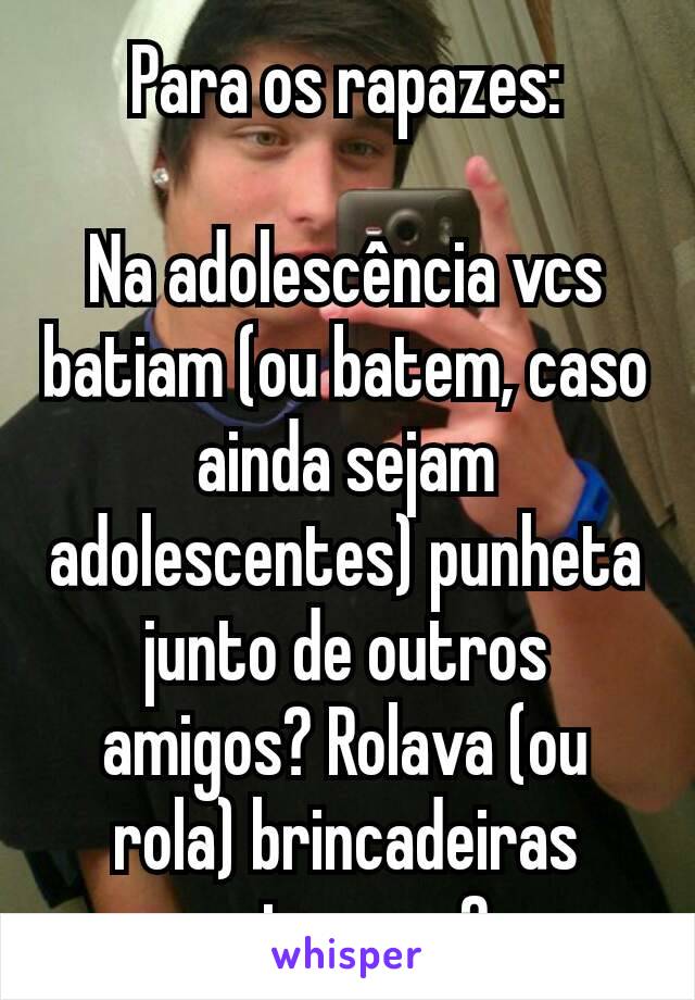 Para os rapazes:

Na adolescência vcs batiam (ou batem, caso ainda sejam adolescentes) punheta junto de outros amigos? Rolava (ou rola) brincadeiras entre vcs?