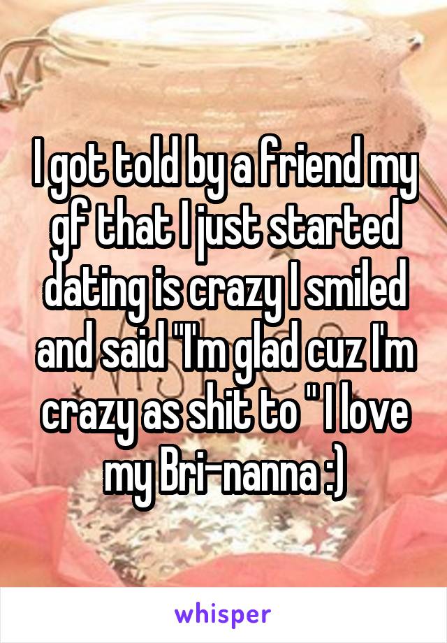 I got told by a friend my gf that I just started dating is crazy I smiled and said "I'm glad cuz I'm crazy as shit to " I love my Bri-nanna :)