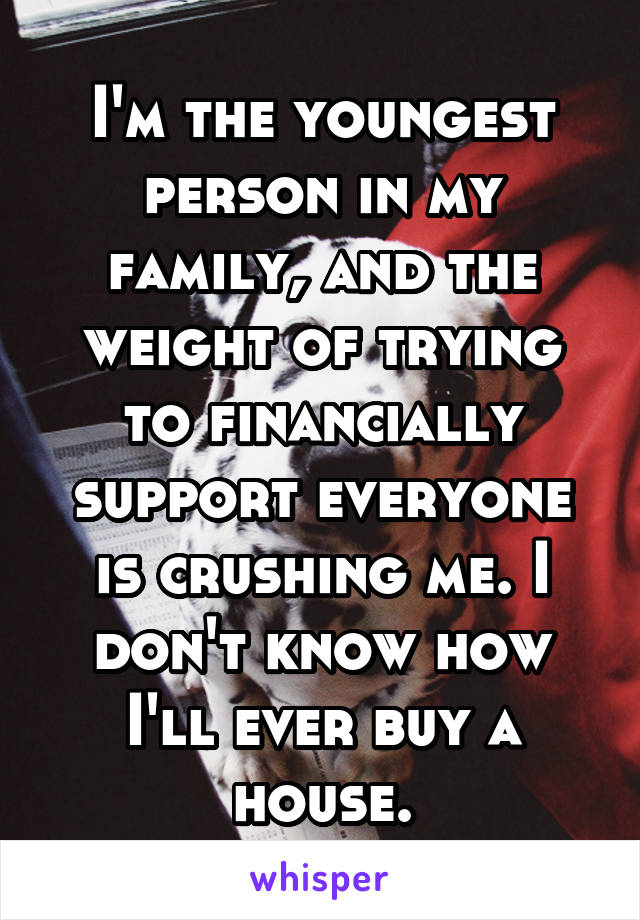 I'm the youngest person in my family, and the weight of trying to financially support everyone is crushing me. I don't know how I'll ever buy a house.