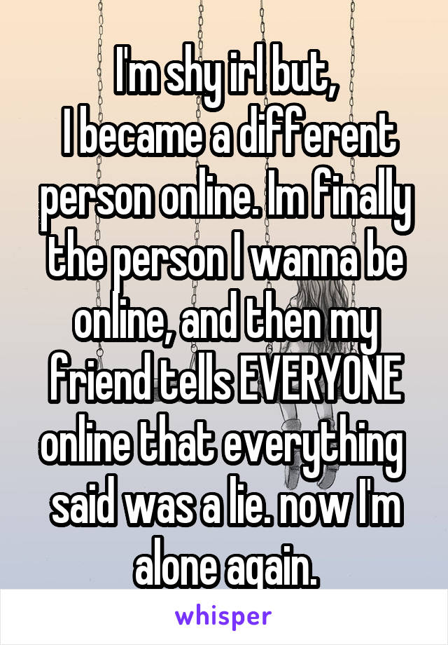 I'm shy irl but,
 I became a different person online. Im finally the person I wanna be online, and then my friend tells EVERYONE online that everything  said was a lie. now I'm alone again.