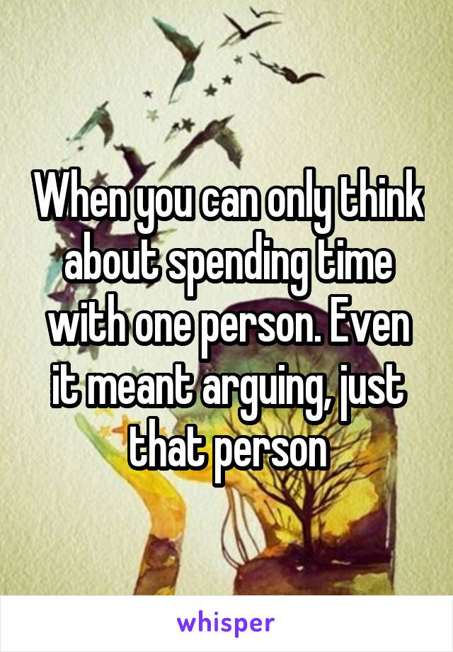 When you can only think about spending time with one person. Even it meant arguing, just that person