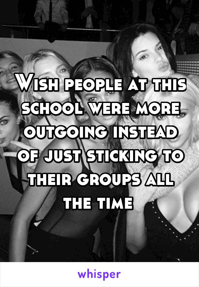 Wish people at this school were more outgoing instead of just sticking to their groups all the time 