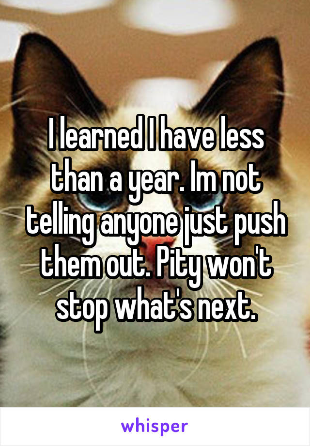 I learned I have less than a year. Im not telling anyone just push them out. Pity won't stop what's next.