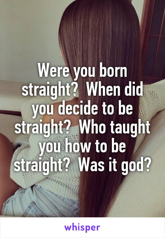 Were you born straight?  When did you decide to be straight?  Who taught you how to be straight?  Was it god?