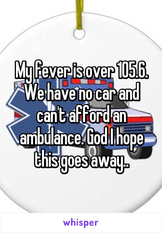 My fever is over 105.6. We have no car and can't afford an ambulance. God I hope this goes away..